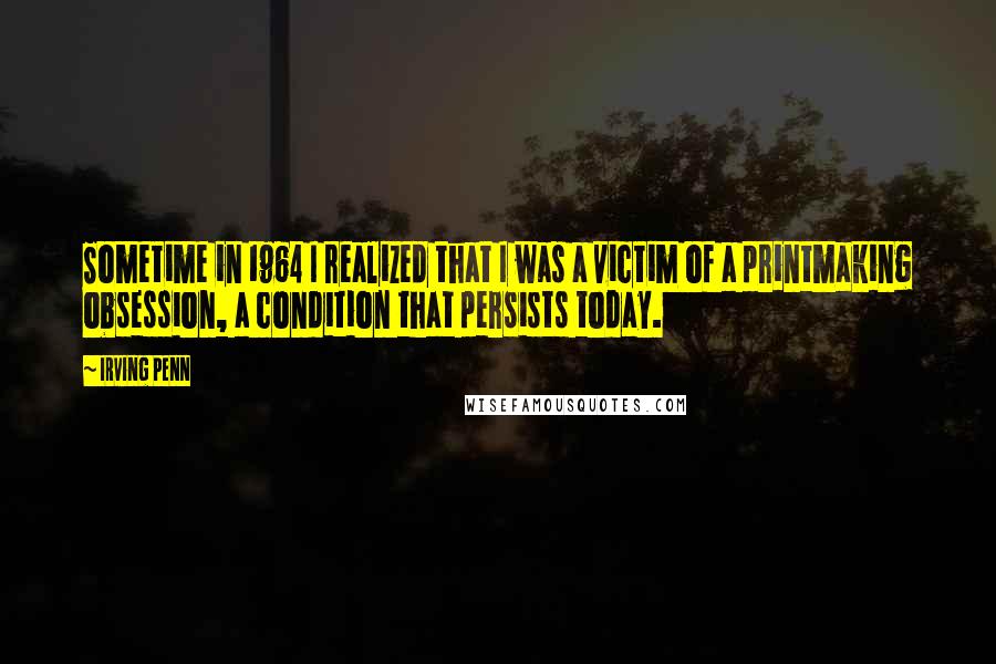Irving Penn quotes: Sometime in 1964 I realized that I was a victim of a printmaking obsession, a condition that persists today.