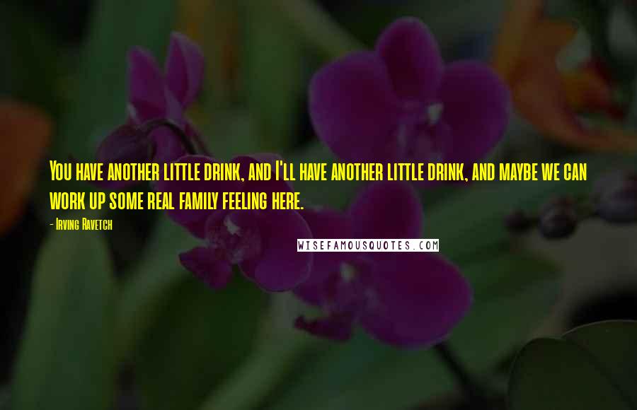 Irving Ravetch quotes: You have another little drink, and I'll have another little drink, and maybe we can work up some real family feeling here. Irving Ravetch quotes: You have another little drink, and I'll have another little drink, and maybe we can work up some real family feeling here.