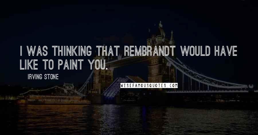 Irving Stone quotes: I was thinking that Rembrandt would have like to paint you.