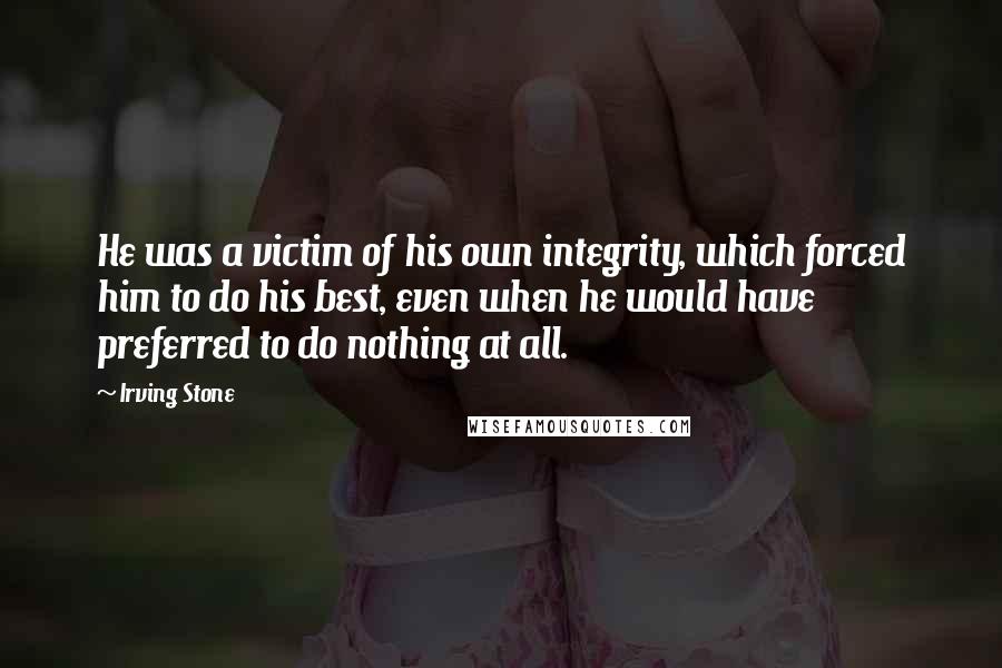 Irving Stone quotes: He was a victim of his own integrity, which forced him to do his best, even when he would have preferred to do nothing at all. Irving Stone quotes: He was a victim of his own integrity, which forced him to do his best, even when he would have preferred to do nothing at all.