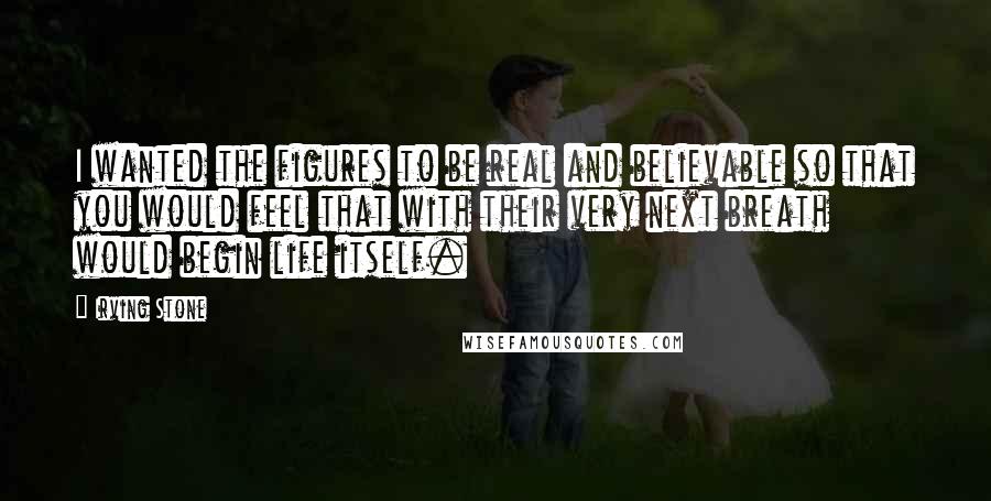 Irving Stone quotes: I wanted the figures to be real and believable so that you would feel that with their very next breath would begin life itself.