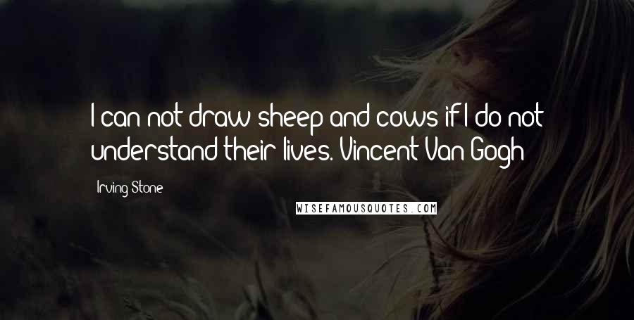 Irving Stone quotes: I can not draw sheep and cows if I do not understand their lives.[Vincent Van Gogh]