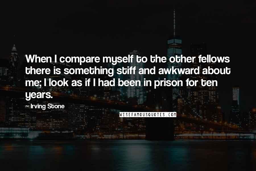 Irving Stone quotes: When I compare myself to the other fellows there is something stiff and awkward about me; I look as if I had been in prison for ten years.