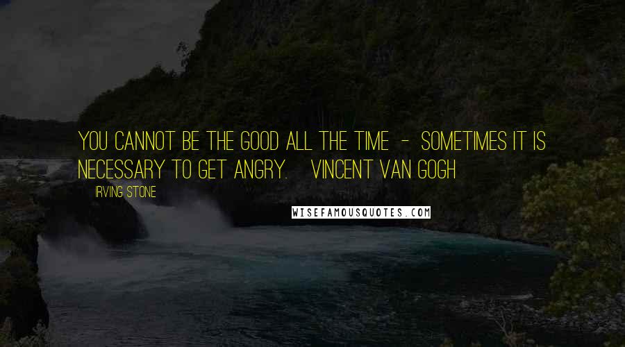 Irving Stone quotes: You cannot be the good all the time - sometimes it is necessary to get angry.[Vincent Van Gogh]