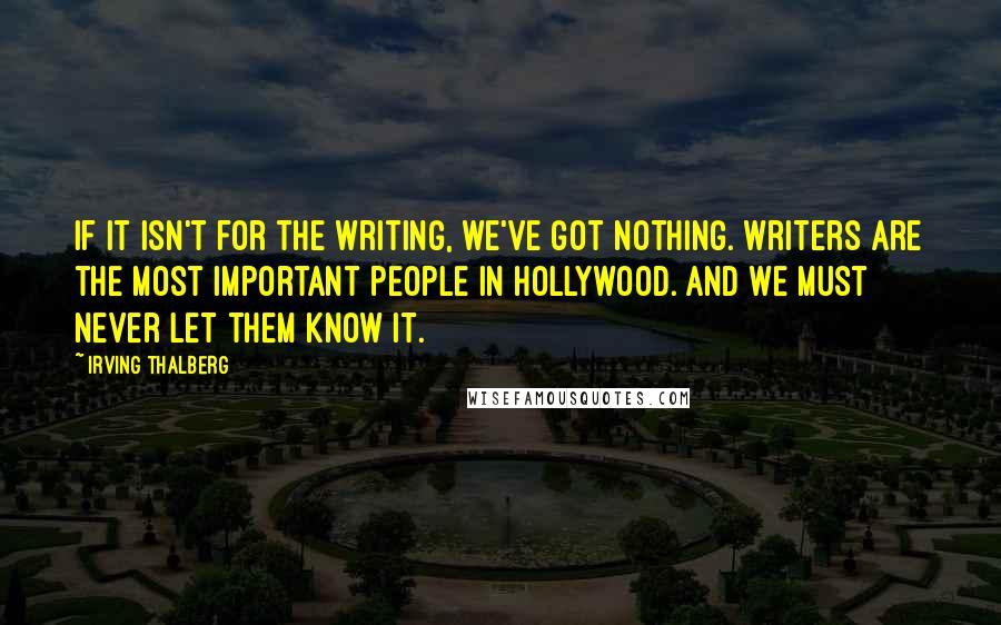 Irving Thalberg quotes: If it isn't for the writing, we've got nothing. Writers are the most important people in Hollywood. And we must never let them know it.