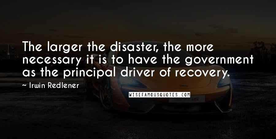 Irwin Redlener quotes: The larger the disaster, the more necessary it is to have the government as the principal driver of recovery.