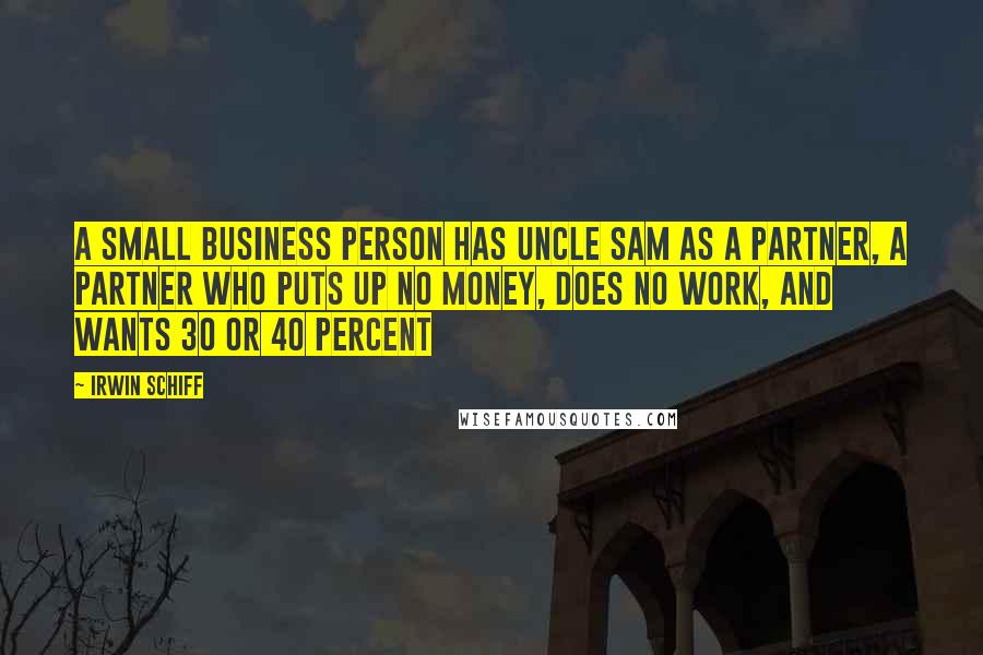 Irwin Schiff quotes: A small business person has Uncle Sam as a partner, a partner who puts up no money, does no work, and wants 30 or 40 percent