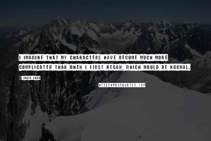 Irwin Shaw quotes: I imagine that my characters have become much more complicated than when I first began, which would be normal.
