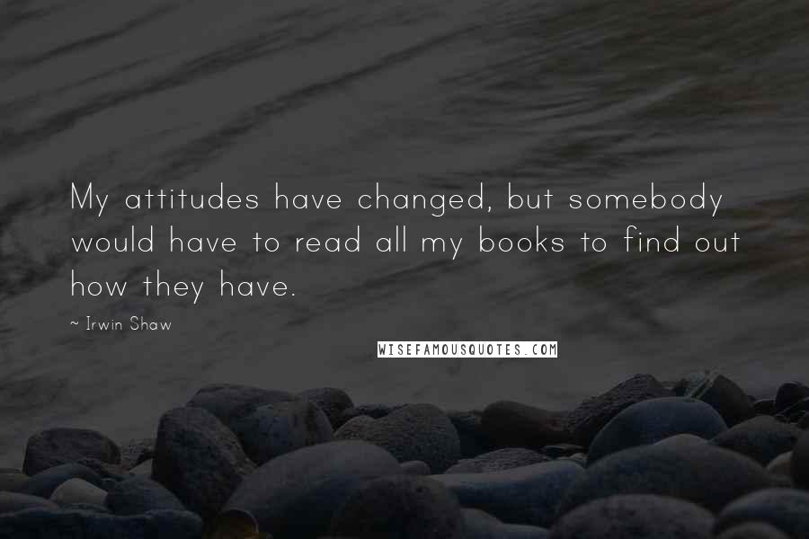 Irwin Shaw quotes: My attitudes have changed, but somebody would have to read all my books to find out how they have.