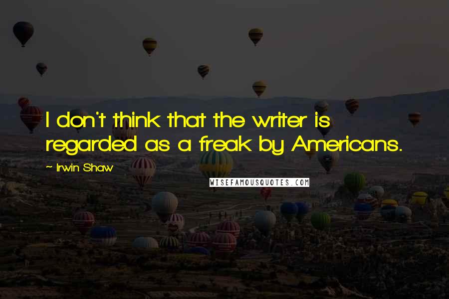 Irwin Shaw quotes: I don't think that the writer is regarded as a freak by Americans.