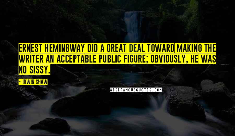 Irwin Shaw quotes: Ernest Hemingway did a great deal toward making the writer an acceptable public figure; obviously, he was no sissy.