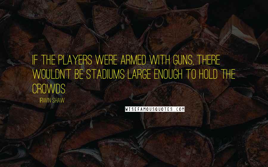 Irwin Shaw quotes: If the players were armed with guns, there wouldn't be stadiums large enough to hold the crowds.