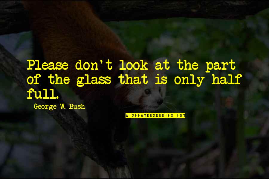 Is The Glass Half Full Quotes By George W. Bush: Please don't look at the part of the Is The Glass Half Full Quotes By George W. Bush: Please don't look at the part of the