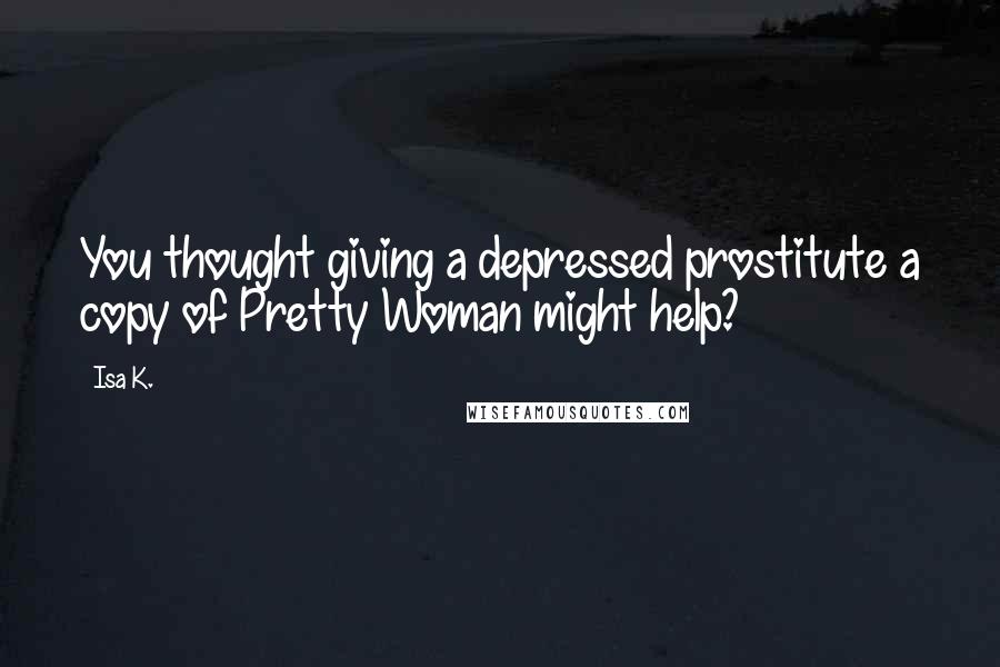 Isa K. quotes: You thought giving a depressed prostitute a copy of Pretty Woman might help?