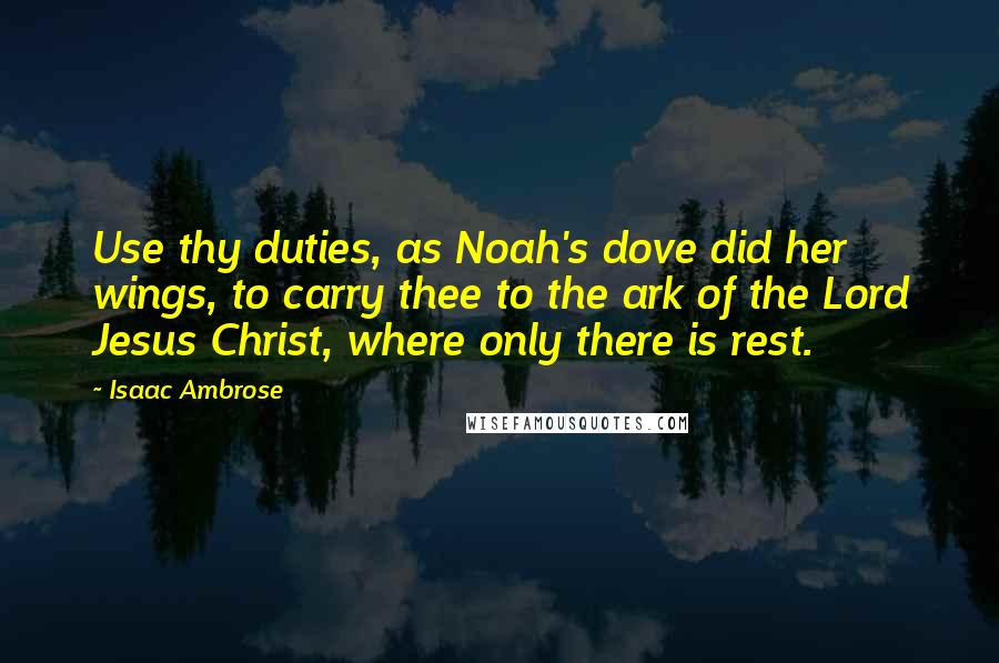 Isaac Ambrose quotes: Use thy duties, as Noah's dove did her wings, to carry thee to the ark of the Lord Jesus Christ, where only there is rest.