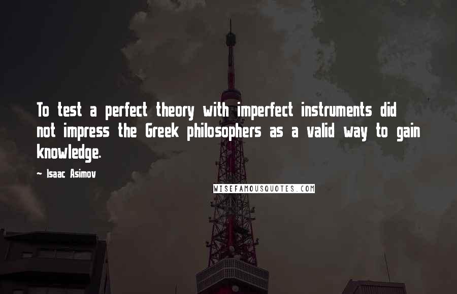 Isaac Asimov quotes: To test a perfect theory with imperfect instruments did not impress the Greek philosophers as a valid way to gain knowledge. Isaac Asimov quotes: To test a perfect theory with imperfect instruments did not impress the Greek philosophers as a valid way to gain knowledge.