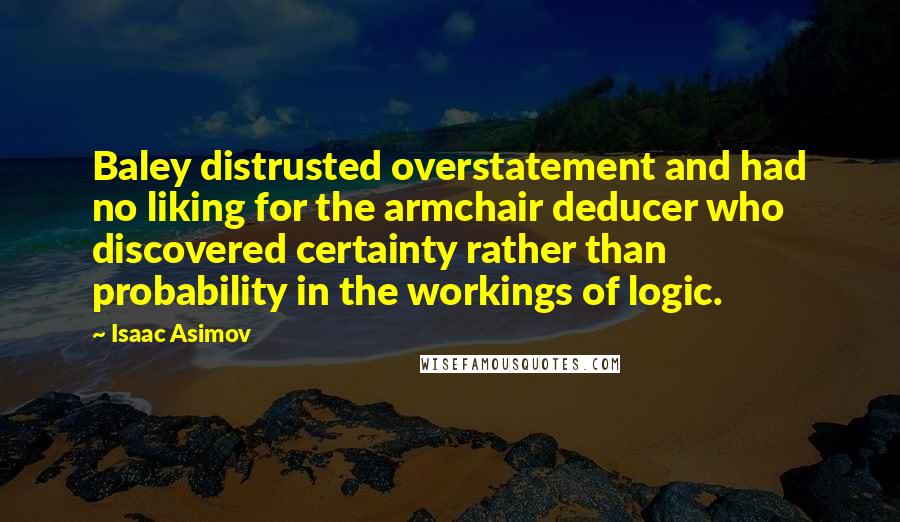 Isaac Asimov quotes: Baley distrusted overstatement and had no liking for the armchair deducer who discovered certainty rather than probability in the workings of logic. Isaac Asimov quotes: Baley distrusted overstatement and had no liking for the armchair deducer who discovered certainty rather than probability in the workings of logic.