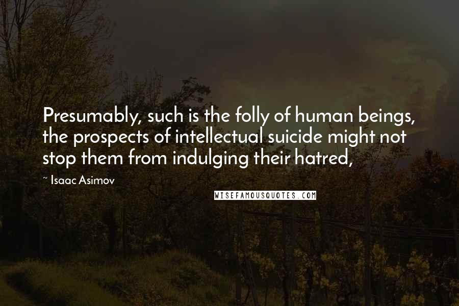 Isaac Asimov quotes: Presumably, such is the folly of human beings, the prospects of intellectual suicide might not stop them from indulging their hatred, Isaac Asimov quotes: Presumably, such is the folly of human beings, the prospects of intellectual suicide might not stop them from indulging their hatred,