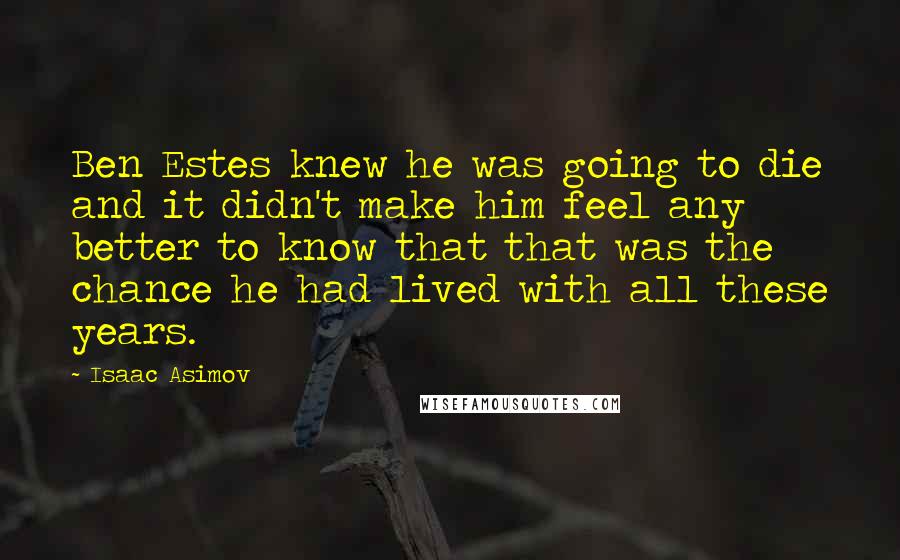 Isaac Asimov quotes: Ben Estes knew he was going to die and it didn't make him feel any better to know that that was the chance he had lived with all these years. Isaac Asimov quotes: Ben Estes knew he was going to die and it didn't make him feel any better to know that that was the chance he had lived with all these years.