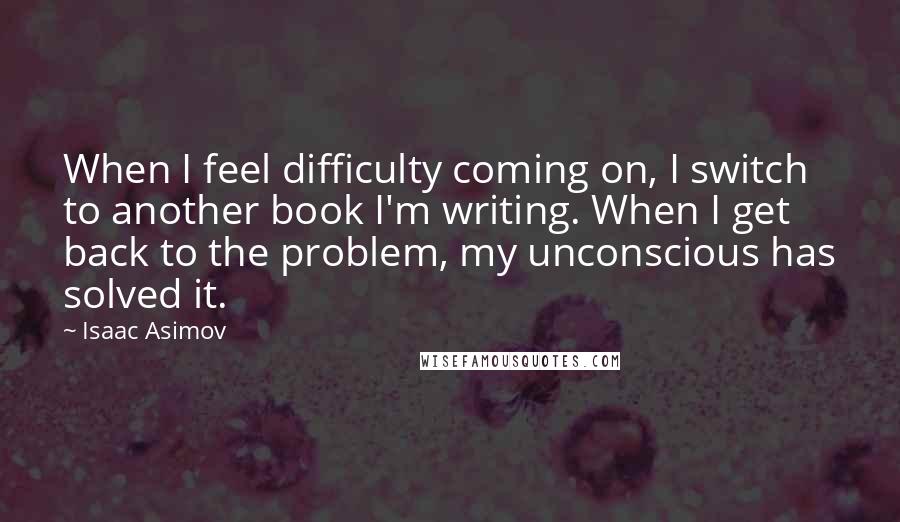 Isaac Asimov quotes: When I feel difficulty coming on, I switch to another book I'm writing. When I get back to the problem, my unconscious has solved it. Isaac Asimov quotes: When I feel difficulty coming on, I switch to another book I'm writing. When I get back to the problem, my unconscious has solved it.