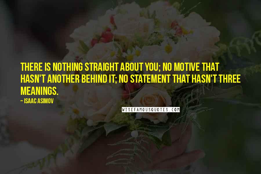 Isaac Asimov quotes: There is nothing straight about you; no motive that hasn't another behind it; no statement that hasn't three meanings. Isaac Asimov quotes: There is nothing straight about you; no motive that hasn't another behind it; no statement that hasn't three meanings.
