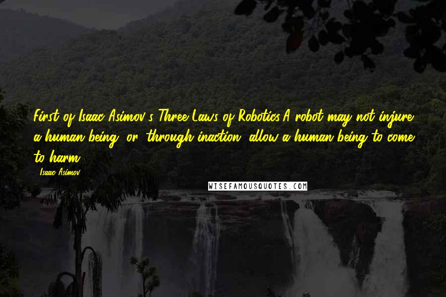 Isaac Asimov quotes: First of Isaac Asimov's Three Laws of Robotics:A robot may not injure a human being, or, through inaction, allow a human being to come to harm. Isaac Asimov quotes: First of Isaac Asimov's Three Laws of Robotics:A robot may not injure a human being, or, through inaction, allow a human being to come to harm.