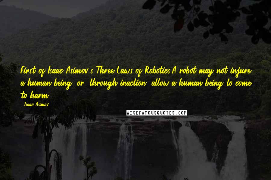 Isaac Asimov quotes: First of Isaac Asimov's Three Laws of Robotics:A robot may not injure a human being, or, through inaction, allow a human being to come to harm.