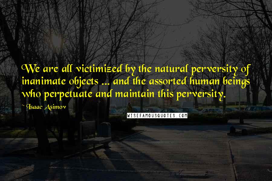 Isaac Asimov quotes: We are all victimized by the natural perversity of inanimate objects ... and the assorted human beings who perpetuate and maintain this perversity. Isaac Asimov quotes: We are all victimized by the natural perversity of inanimate objects ... and the assorted human beings who perpetuate and maintain this perversity.
