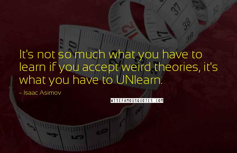 Isaac Asimov quotes: It's not so much what you have to learn if you accept weird theories, it's what you have to UNlearn. Isaac Asimov quotes: It's not so much what you have to learn if you accept weird theories, it's what you have to UNlearn.