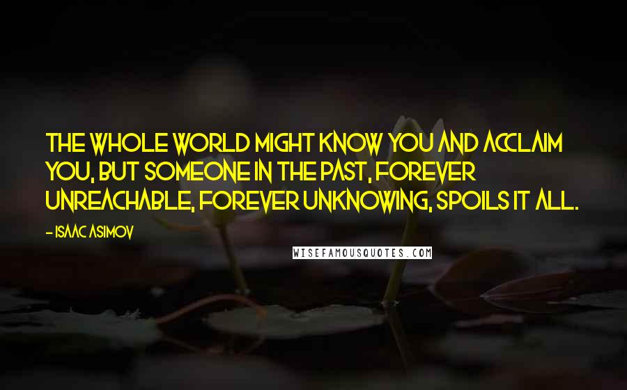 Isaac Asimov quotes: The whole world might know you and acclaim you, but someone in the past, forever unreachable, forever unknowing, spoils it all. Isaac Asimov quotes: The whole world might know you and acclaim you, but someone in the past, forever unreachable, forever unknowing, spoils it all.