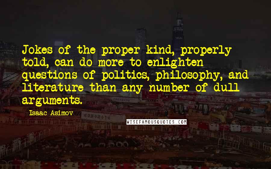 Isaac Asimov quotes: Jokes of the proper kind, properly told, can do more to enlighten questions of politics, philosophy, and literature than any number of dull arguments. Isaac Asimov quotes: Jokes of the proper kind, properly told, can do more to enlighten questions of politics, philosophy, and literature than any number of dull arguments.
