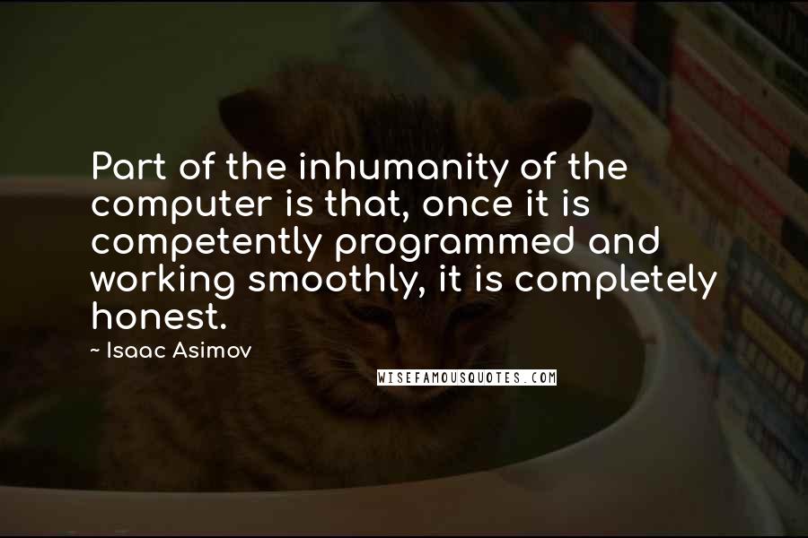 Isaac Asimov quotes: Part of the inhumanity of the computer is that, once it is competently programmed and working smoothly, it is completely honest. Isaac Asimov quotes: Part of the inhumanity of the computer is that, once it is competently programmed and working smoothly, it is completely honest.