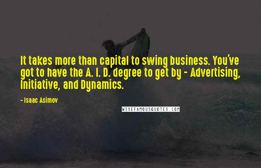 Isaac Asimov quotes: It takes more than capital to swing business. You've got to have the A. I. D. degree to get by - Advertising, Initiative, and Dynamics. Isaac Asimov quotes: It takes more than capital to swing business. You've got to have the A. I. D. degree to get by - Advertising, Initiative, and Dynamics.