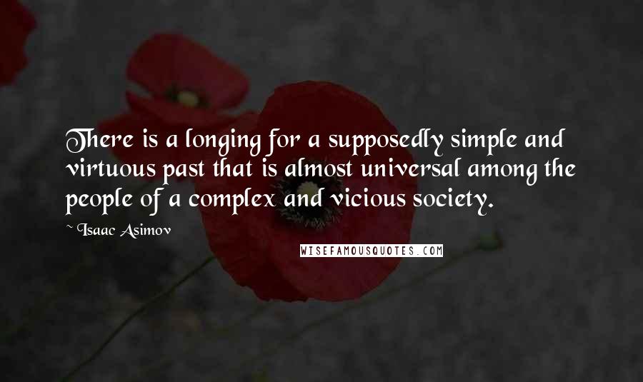 Isaac Asimov quotes: There is a longing for a supposedly simple and virtuous past that is almost universal among the people of a complex and vicious society. Isaac Asimov quotes: There is a longing for a supposedly simple and virtuous past that is almost universal among the people of a complex and vicious society.