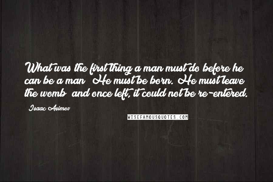 Isaac Asimov quotes: What was the first thing a man must do before he can be a man? He must be born. He must leave the womb; and once left, it could not Isaac Asimov quotes: What was the first thing a man must do before he can be a man? He must be born. He must leave the womb; and once left, it could not
