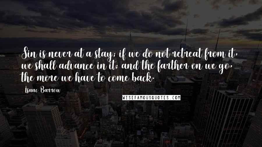Isaac Barrow quotes: Sin is never at a stay; if we do not retreat from it, we shall advance in it; and the farther on we go, the more we have to come