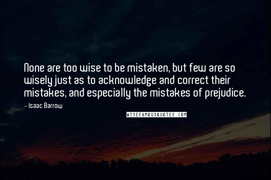 Isaac Barrow quotes: None are too wise to be mistaken, but few are so wisely just as to acknowledge and correct their mistakes, and especially the mistakes of prejudice.