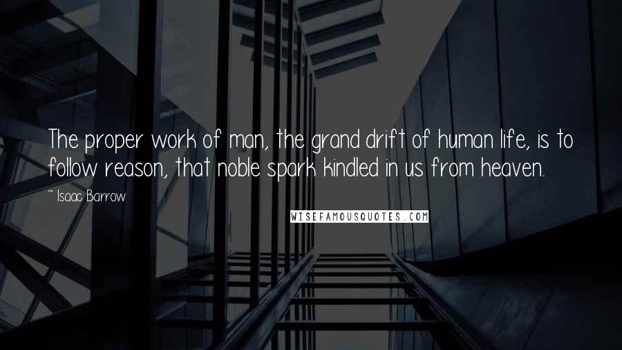 Isaac Barrow quotes: The proper work of man, the grand drift of human life, is to follow reason, that noble spark kindled in us from heaven.