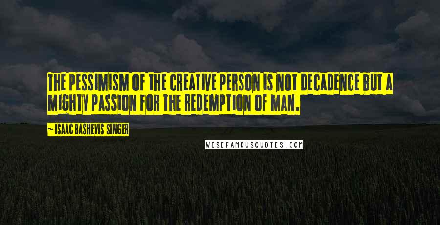 Isaac Bashevis Singer quotes: The pessimism of the creative person is not decadence but a mighty passion for the redemption of man.