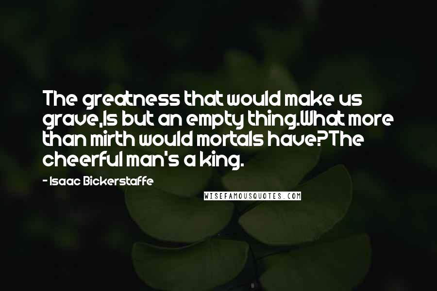 Isaac Bickerstaffe quotes: The greatness that would make us grave,Is but an empty thing.What more than mirth would mortals have?The cheerful man's a king.