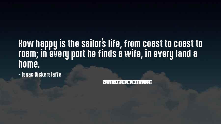 Isaac Bickerstaffe quotes: How happy is the sailor's life, from coast to coast to roam; in every port he finds a wife, in every land a home.