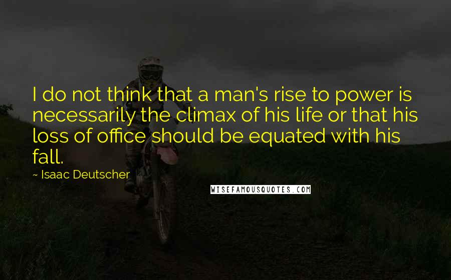 Isaac Deutscher quotes: I do not think that a man's rise to power is necessarily the climax of his life or that his loss of office should be equated with his fall.