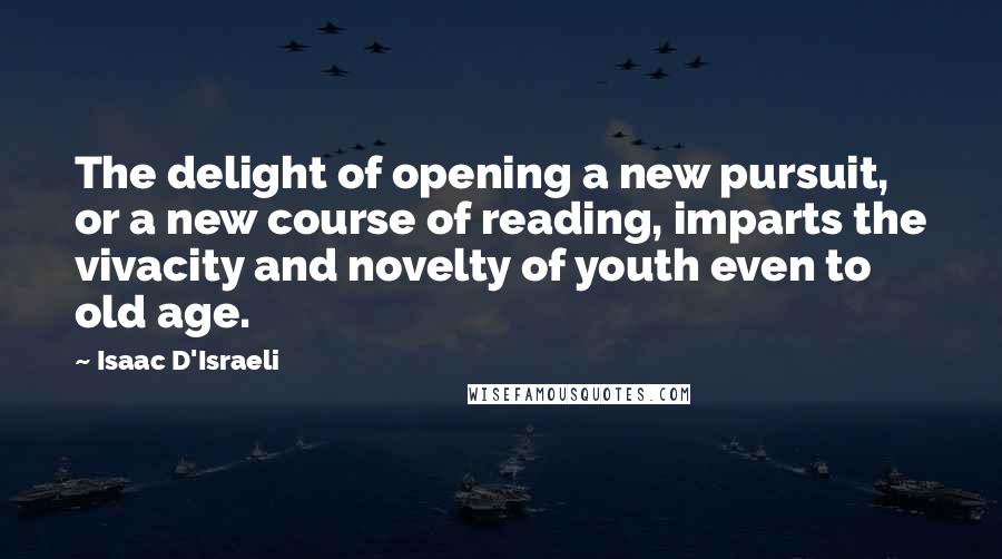 Isaac D'Israeli quotes: The delight of opening a new pursuit, or a new course of reading, imparts the vivacity and novelty of youth even to old age.