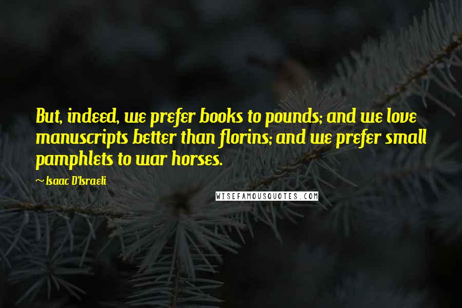 Isaac D'Israeli quotes: But, indeed, we prefer books to pounds; and we love manuscripts better than florins; and we prefer small pamphlets to war horses.