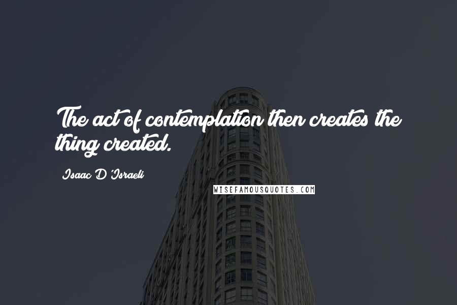 Isaac D'Israeli quotes: The act of contemplation then creates the thing created.