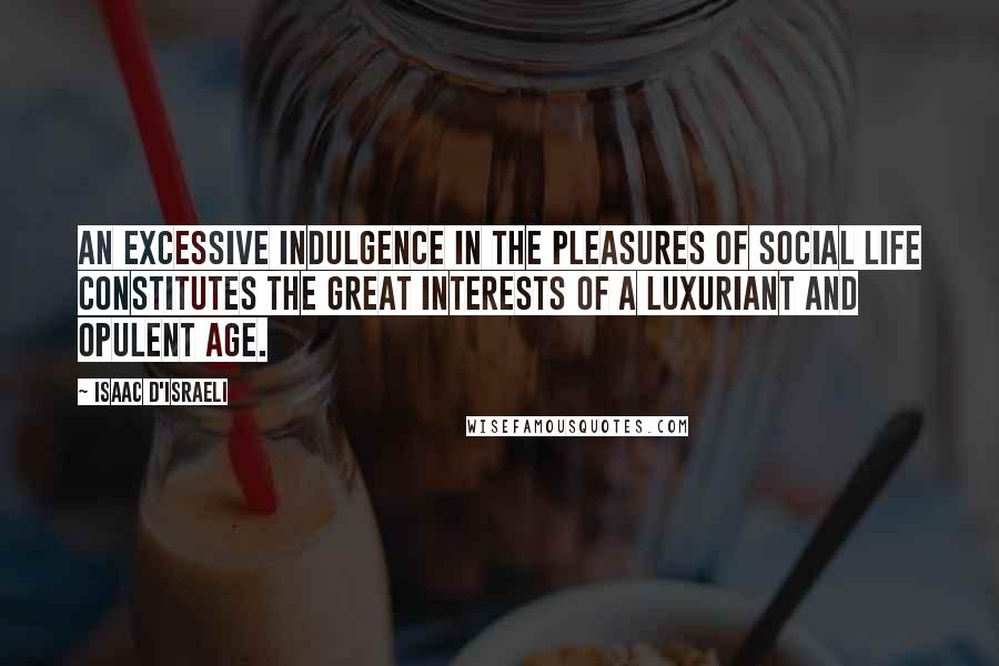 Isaac D'Israeli quotes: An excessive indulgence in the pleasures of social life constitutes the great interests of a luxuriant and opulent age.