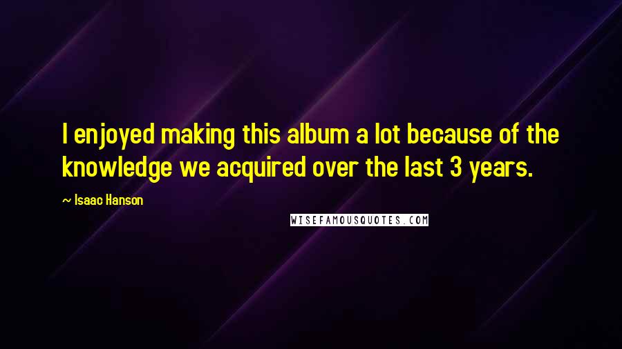 Isaac Hanson quotes: I enjoyed making this album a lot because of the knowledge we acquired over the last 3 years.