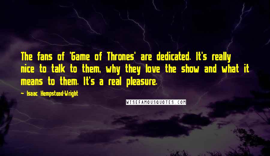 Isaac Hempstead-Wright quotes: The fans of 'Game of Thrones' are dedicated. It's really nice to talk to them, why they love the show and what it means to them. It's a real pleasure.
