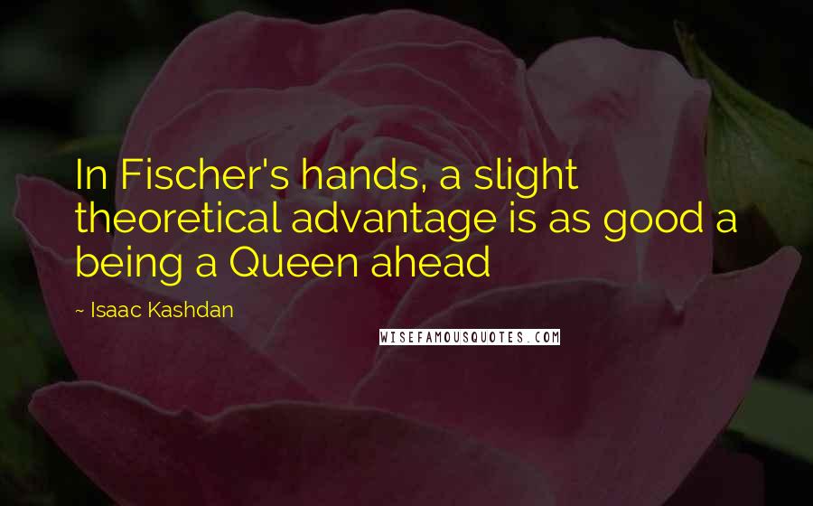 Isaac Kashdan quotes: In Fischer's hands, a slight theoretical advantage is as good a being a Queen ahead