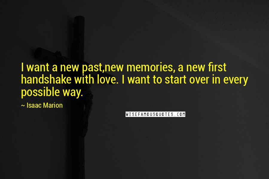 Isaac Marion quotes: I want a new past,new memories, a new first handshake with love. I want to start over in every possible way.